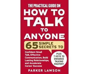 The Practical Guide on How to Talk to Anyone: 65 Simple Secrets To Confident Small Talk, Effective Communication, Build Lasting Relationships, and Accelerate Career Success (People Skills Training)
