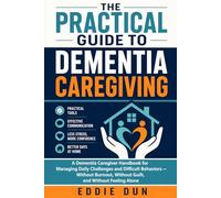 The Practical Guide to Dementia Caregiving: A Dementia Caregiver Handbook for Managing Daily Challenges and Difficult Behaviors - Without Burnout, Without Guilt, and Without Feeling Alone