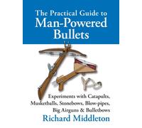 The Practical Guide to Man-powered Bullets : Experiments with Catapults, Musketballs, Stonebows, Blowpipes, Big Airguns and Bullet Bows