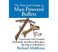The Practical Guide to Man-powered Bullets: Experiments with Catapults, Musketballs, Stonebows, Blowpipes, Big Airguns and Bullet Bows
