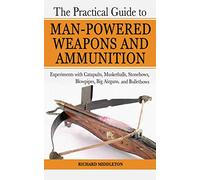 The Practical Guide to Man-Powered Weapons and Ammunition: Experiments with Catapults, Musketballs, Stonebows, Blowpipes, Big Airguns, and Bullet Bows