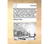The Practical House Carpenter: Or, Youth's Instructor: Containing a Great Variety of Useful Designs in Carpentry and Architecture. by William Pain the Fifth Edition