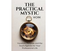 The Practical Mystic: Work -: Vocation, Purpose, and the Soul's Agenda for Your Professional Life
