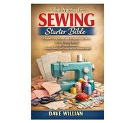 The Practical Sewing Starter Bible: A Beginner’s Step-by-Step Guide to Understanding Fabrics, Mastering Essential Stitches, Using a Sewing Machine, ... and Creating Your First Handmade Projects