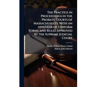 The Practice in Proceedings in the Probate Courts of Massachusetts. With an Appendix of Uniform Forms and Rules Approved by the Supreme Judicial Court