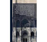 The Principles of Architecture, Containing the Fundamental Rules of the Art, in Geometry, Arithmetic, & Mensuration, With the Application of Those ... and Orthography of Objects, Geometrical...