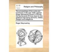 The Proceedings of the Lords and Commons in the Year 1628. Against Roger Manwaring Doctor in Divinity, the Sacheverell of Those Days for Two Seditious ... Sermons, Intitled, Religion and Allegiance.