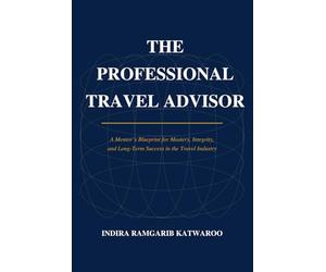 THE PROFESSIONAL TRAVEL ADVISOR: A Mentor's Blueprint for Mastery, Integrity, and Long-Term Success in the Travel Industry