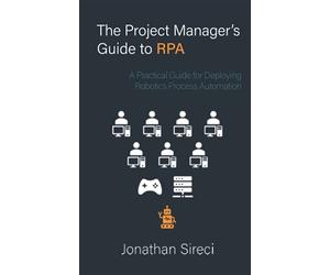 The Project Manager's Guide to RPA: A Practical Guide for Deploying Robotics Process Automation
