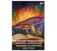 The Psilocybin Mushroom Bible: Conquering Depression and Unleashing the Spirit with Magic Fungi