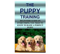 THE PUPPY TRAINING: BEGINNERS GUIDE ON EVERYTHING YOU NEED TO KNOW TO RAISE A PERFECT PUPPY