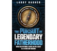 The Pursuit of Legendary Fatherhood: Break Old Patterns and Create an Epic Legacy as a Father and Husband