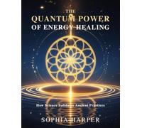 The Quantum Power of Energy Healing: How Science Validates Ancient Practices (The Science Behind Energy Healing)