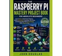 The Raspberry Pi Mastery Project Book for Absolute Beginners: Learn Python, Build Smart Projects, Master Electronics, Automate Your Home, and Develop Real-World Technology Skills Step by Step