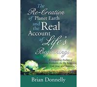 The Re-Creation of Planet Earth and the Real Account of Life’s Beginnings: A Compelling Analysis of Creation, Evolution, the Big Bang, God, Jesus, and Heaven