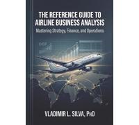 THE REFERENCE GUIDE TO AIRLINE BUSINESS ANALYSIS: MASTERING STRATEGY, FINANCE AND OPERATIONS