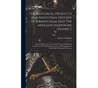 The Resources, Products And Industrial History Of Birmingham And The Midland Hardware District: A Series Of Reports, Collected By The Local Industries ... Birmingham, In 1865: Edited By Samuel Timmins