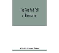 The rise and fall of prohibition: the human side of what the Eighteenth amendment and the Volstead act have done to the United States
