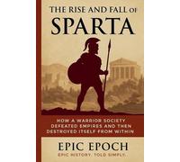 The Rise and Fall of Sparta: How a Warrior Society Defeated Empires and Then Des