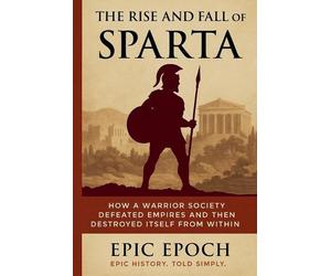 The Rise and Fall of Sparta: How a Warrior Society Defeated Empires and Then Des