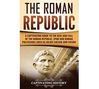 The Roman Republic: A Captivating Guide to the Rise and Fall of the Roman Republic, SPQR and Roman Politicians Such as Julius Caesar and Cicero (The Ancient Romans)
