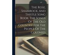 The Rose, Shamrock, And Thistle Song Book. The Songs Of The Old Country For The People Of The Colonies