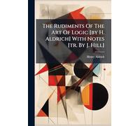 The Rudiments Of The Art Of Logic [by H. Aldrich] With Notes [tr. By J. Hill]