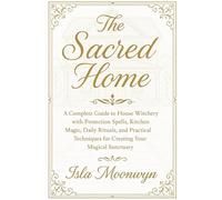 The Sacred Home: A Complete Guide to House Witchery with Protection Spells, Kitchen Magic, Daily Rituals, and Practical Techniques for Creating Your Magical Sanctuary