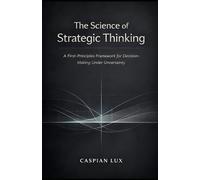 The Science of Strategic Thinking: A First-Principles Framework for Decision-Making Under Uncertainty (Strategic Advantage Series)
