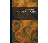 The Scottish Presbyterian Polity: A Study of Its Origins in the Sixteenth Century