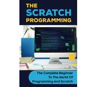 The Scratch Programming: The Complete Beginner To The World Of Programming And Scratch