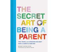 The Secret Art of Being a Parent: Tips, tricks, and lifesavers you don't have to learn the hard way