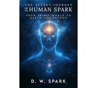 THE SECRET JOURNEY OF THE HUMAN SPARK: FROM SPIRIT WORLD TO EARTH AND BEYOND