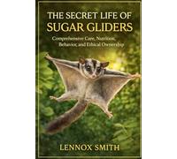 THE SECRET LIFE OF SUGAR GLIDERS: Comprehensive Care, Nutrition, Behavior, and Ethical Ownership