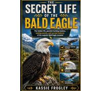THE SECRET LIFE OF THE BALD EAGLE: The hidden life, graceful hunting mastery, nesting secrets, and survival instincts of the majestic Bald Eagle revealed
