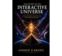 The Secret of the Interactive Universe: Consciousness - Creation and the Nature of Reality