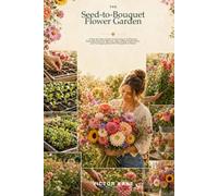 The Seed-to-Bouquet Flower Garden: A Step-by-Step Guide to Growing Cut Flowers, Planning Seasonal Blooms, Harvesting Fresh Stems, and Arranging Beautiful Bouquets at Home