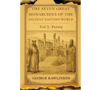 The Seven Great Monarchies Of The Ancient Eastern World, Vol 5: Persia: A Scholarly Exploration of the Rise, Power, and Legacy of the Mighty Persian Empire With Original Illustrations