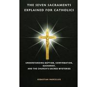 The Seven Sacraments Explained for Catholics: Understanding Baptism, Confirmation, Eucharist, and the Church's Sacred Mysteries