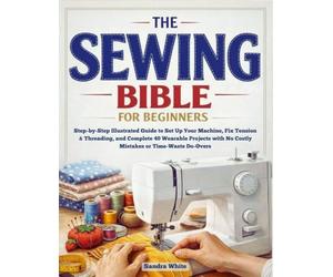 The Sewing Bible for Beginners: Step-by-Step Illustrated Guide to Set Up Your Machine, Fix Tension & Threading, and Complete 40 Wearable Projects with No Costly Mistakes or Time-Wasting Do-Overs