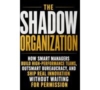 THE SHADOW ORGANIZATION: How Smart Managers Build High-Performance Teams, Outsmart Bureaucracy, and Ship Real Innovation Without Waiting for Permission
