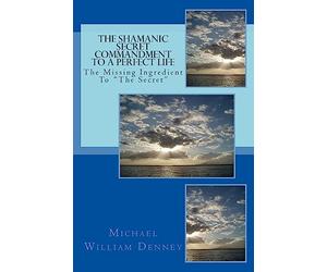 The Shamanic Secret Commandment To A Perfect Life: The Missing Ingredient To "The Secret"