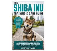 THE SHIBA INU TRAINING & CARE GUIDE: A Complete Handbook for Raising A Confident, Well-Behaved and Healthy Shiba Inu With Positive Training, Puppy ... Behavior Management, And Lifelong Care