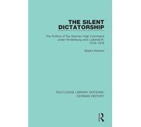 The Silent Dictatorship: The Politics of the German High Command under Hindenburg and Ludendorff, 1916-1918: 27 (Routledge Library Editions: German History)