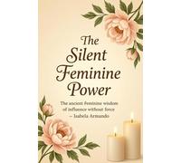 The Silent Feminine Power: The Ancient Feminine Wisdom Of Influence Without Force