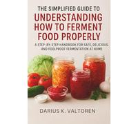 The Simplified Guide to Understanding How to Ferment Food Properly: A Step-by-Step Handbook for Safe, Delicious, and Foolproof Fermentation at Home