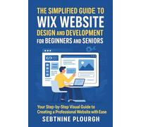 The Simplified Guide to Wix Website Design and Development for Beginners and Seniors: Your Step-by-Step Visual Guide to Creating a Professional Website with Ease