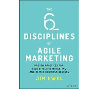 The Six Disciplines of Agile Marketing: Proven Practices for More Effective Marketing and Better Business Results