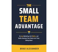 The Small Team Advantage: Do Less Marketing, Do It Better, and Build a Business Your Clients Can't Stop Talking About