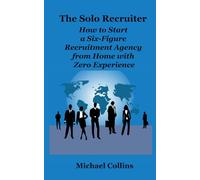 The Solo Recruiter: How to Start a Six-Figure Recruitment Agency from Home with Zero Experience